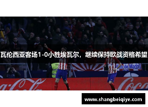 瓦伦西亚客场1-0小胜埃瓦尔，继续保持欧战资格希望